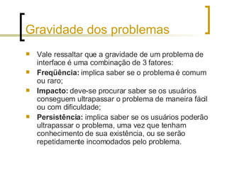 Gravidade dos problemas Vale ressaltar que a gravidade de um problema de interface é uma combinação de 3 fatores: Freqüência:  implica saber se o problema é comum ou raro; Impacto:  deve-se procurar saber se os usuários conseguem ultrapassar o problema de maneira fácil ou com dificuldade; Persistência:  implica saber se os usuários poderão ultrapassar o problema, uma vez que tenham conhecimento de sua existência, ou se serão repetidamente incomodados pelo problema. 