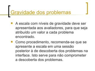 Gravidade dos problemas A escala com níveis de gravidade deve ser apresentada aos avaliadores, para que seja atribuído um valor a cada problema encontrado.  Como procedimento, recomenda-se que se apresente a escala em uma sessão posterior à de descoberta dos problemas na interface. Isto serve para não comprometer a descoberta dos problemas. 