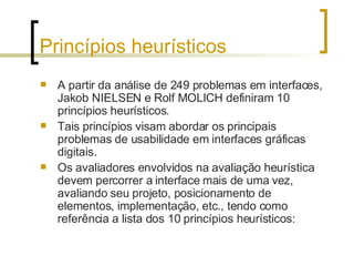 Princípios heurísticos A partir da análise de 249 problemas em interfaces, Jakob NIELSEN e Rolf MOLICH definiram 10 princípios heurísticos. Tais princípios visam abordar os principais problemas de usabilidade em interfaces gráficas digitais.  Os avaliadores envolvidos na avaliação heurística devem percorrer a interface mais de uma vez, avaliando seu projeto, posicionamento de elementos, implementação, etc., tendo como referência a lista dos 10 princípios heurísticos: 