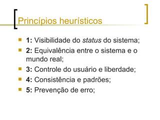 Princípios heurísticos 1:  Visibilidade do  status  do sistema; 2:  Equivalência entre o sistema e o mundo real; 3:  Controle do usuário e liberdade; 4:  Consistência e padrões; 5:  Prevenção de erro; 
