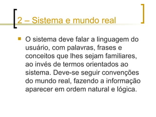 2 – Sistema e mundo real O sistema deve falar a linguagem do usuário, com palavras, frases e conceitos que lhes sejam familiares, ao invés de termos orientados ao sistema. Deve-se seguir convenções do mundo real, fazendo a informação aparecer em ordem natural e lógica. 