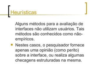 Heurísticas Alguns métodos para a avaliação de interfaces não utilizam usuários. Tais métodos são conhecidos como não-empíricos. Nestes casos, o pesquisador fornece apenas uma opinião (como perito) sobre a interface, ou realiza algumas checagens estruturadas na mesma.  