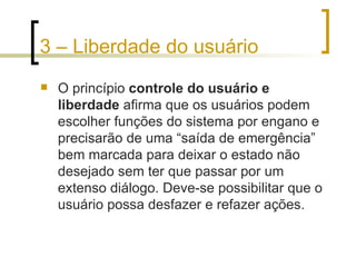 3 – Liberdade do usuário O princípio  controle do usuário e liberdade  afirma que os usuários podem escolher funções do sistema por engano e precisarão de uma “saída de emergência” bem marcada para deixar o estado não desejado sem ter que passar por um extenso diálogo. Deve-se possibilitar que o usuário possa desfazer e refazer ações. 