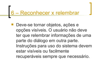 6 – Reconhecer x relembrar Deve-se tornar objetos, ações e opções visíveis. O usuário não deve ter que relembrar informações de uma parte do diálogo em outra parte. Instruções para uso do sistema devem estar visíveis ou facilmente recuperáveis sempre que necessário. 