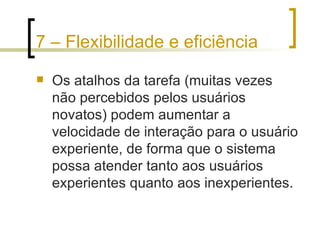7 – Flexibilidade e eficiência Os atalhos da tarefa (muitas vezes não percebidos pelos usuários novatos) podem aumentar a velocidade de interação para o usuário experiente, de forma que o sistema possa atender tanto aos usuários experientes quanto aos inexperientes. 