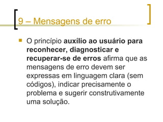 9 – Mensagens de erro O princípio  auxílio ao usuário para reconhecer, diagnosticar e recuperar-se de erros  afirma que as mensagens de erro devem ser expressas em linguagem clara (sem códigos), indicar precisamente o problema e sugerir construtivamente uma solução. 