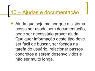10 – Ajudas e documentação Ainda que seja melhor que o sistema possa ser usado sem documentação, pode ser necessário prover ajuda. Qualquer informação deste tipo deve ser fácil de buscar, ser focada na tarefa do usuário, relacionar passos concretos a serem desenvolvidos e não ser muito longa. 
