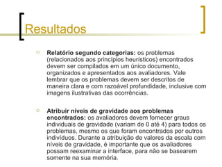 Resultados Relatório segundo categorias:  os problemas (relacionados aos princípios heurísticos) encontrados devem ser compilados em um único documento, organizados e apresentados aos avaliadores. Vale lembrar que os problemas devem ser descritos de maneira clara e com razoável profundidade, inclusive com imagens ilustrativas das ocorrências. Atribuir níveis de gravidade aos problemas encontrados:  os avaliadores devem fornecer graus individuais de gravidade (variam de 0 até 4) para todos os problemas, mesmo os que foram encontrados por outros indivíduos. Durante a atribuição de valores da escala com níveis de gravidade, é importante que os avaliadores possam reexaminar a interface, para não se basearem somente na sua memória. 
