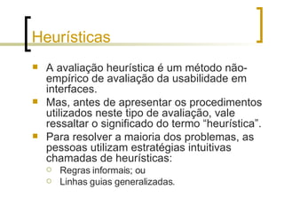 Heurísticas A avaliação heurística é um método não-empírico de avaliação da usabilidade em interfaces. Mas, antes de apresentar os procedimentos utilizados neste tipo de avaliação, vale ressaltar o significado do termo “heurística”.  Para resolver a maioria dos problemas, as pessoas utilizam estratégias intuitivas chamadas de heurísticas: Regras informais; ou Linhas guias generalizadas. 