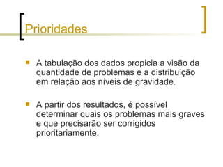 Prioridades A tabulação dos dados propicia a visão da quantidade de problemas e a distribuição em relação aos níveis de gravidade. A partir dos resultados, é possível determinar quais os problemas mais graves e que precisarão ser corrigidos prioritariamente. 
