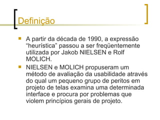 Definição A partir da década de 1990, a expressão “heurística” passou a ser freqüentemente utilizada por Jakob NIELSEN e Rolf MOLICH. NIELSEN e MOLICH propuseram um método de avaliação da usabilidade através do qual um pequeno grupo de peritos em projeto de telas examina uma determinada interface e procura por problemas que violem princípios gerais de projeto.  