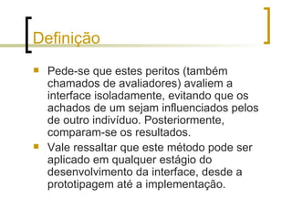 Definição Pede-se que estes peritos (também chamados de avaliadores) avaliem a interface isoladamente, evitando que os achados de um sejam influenciados pelos de outro indivíduo. Posteriormente, comparam-se os resultados.  Vale ressaltar que este método pode ser aplicado em qualquer estágio do desenvolvimento da interface, desde a prototipagem até a implementação. 