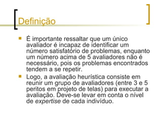 Definição É importante ressaltar que um único avaliador é incapaz de identificar um número satisfatório de problemas, enquanto um número acima de 5 avaliadores não é necessário, pois os problemas encontrados tendem a se repetir. Logo, a avaliação heurística consiste em reunir um grupo de avaliadores (entre 3 e 5 peritos em projeto de telas) para executar a avaliação. Deve-se levar em conta o nível de  expertise  de cada indivíduo. 