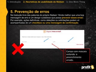 5. Prevenção de erros
Na tradução livre das palavras do próprio Nielsen “Ainda melhor que uma boa
mensagem de erro é um design cuidadoso que possa prevenir esses erros”.
Por exemplo, ações definitivas, como deleções ou solicitações podem vir
acompanhadas de um checkbox ou uma mensagem de confirmação.
1. Introdução 2. Heurísticas de usabilidade do Nielsen 3. One More Thing
Campo com mascara
evitando o
preenchimento
errado.
 