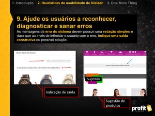 9. Ajude os usuários a reconhecer,
diagnosticar e sanar erros
As mensagens de erro do sistema devem possuir uma redação simples e
clara que ao invés de intimidar o usuário com o erro, indique uma saída
construtiva ou possível solução.
1. Introdução 2. Heurísticas de usabilidade do Nielsen 3. One More Thing
Indicação de saída
Sugestão de
produtos
 