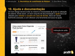 10. Ajuda e documentação
Um bom design deveria evitar ao máximo à necessidade de ajuda na utilização
do sistema. Ainda assim, um bom conjunto de documentação e ajuda deve ser
utilizado para orientar o usuário em caso de dúvida. Deve ser visível,
facilmente acessada, e com oferecer uma ferramenta de busca na ajuda.
1. Introdução 2. Heurísticas de usabilidade do Nielsen 3. One More Thing
Indicação de saída
 