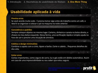 Usabilidade aplicada à vida
http://www.zenhaiku.com/archives/usability_applie
d_to_life.html
Previna erros
Se você acorda muito cedo. E precisa tomar algo antes do trabalho como um café, o
ideal é se organizar e colocar o pó na maquina na noite anterior.
Consistência e padrões
Sempre coloque objetos no mesmo lugar. Carteira, dinheiro e caneta no bolso direito, e
chaves no meu bolso esquerdo. Dessa forma, uma verificação rápida e simples ajuda na
hora de sair e previne uma situação de amnésia.
Estética e design minimalista
Combine o sapato com o cinto. Apare a barba. Corte o cabelo... Pequenos detalhes do
dia a dia.
Evitar erros
Contas importantes, como seguro de carro, luz e gás estão em debito automático. Assim
em casa de uma imprevisibilidade eu vou saber que estou seguro.
1. Introdução 2. Heurísticas de usabilidade do Nielsen 3. One More Thing
 