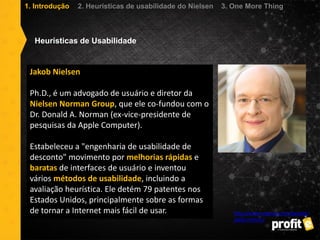 Jakob Nielsen
Ph.D., é um advogado de usuário e diretor da
Nielsen Norman Group, que ele co-fundou com o
Dr. Donald A. Norman (ex-vice-presidente de
pesquisas da Apple Computer).
Estabeleceu a "engenharia de usabilidade de
desconto" movimento por melhorias rápidas e
baratas de interfaces de usuário e inventou
vários métodos de usabilidade, incluindo a
avaliação heurística. Ele detém 79 patentes nos
Estados Unidos, principalmente sobre as formas
de tornar a Internet mais fácil de usar. http://www.nngroup.com/people/
jakob-nielsen/
Heurísticas de Usabilidade
1. Introdução 2. Heurísticas de usabilidade do Nielsen 3. One More Thing
 