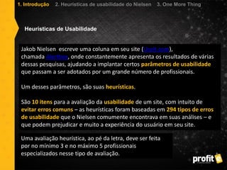 Jakob Nielsen escreve uma coluna em seu site (Useit.com),
chamada Alertbox, onde constantemente apresenta os resultados de várias
dessas pesquisas, ajudando a implantar certos parâmetros de usabilidade
que passam a ser adotados por um grande número de profissionais.
Um desses parâmetros, são suas heurísticas.
São 10 itens para a avaliação da usabilidade de um site, com intuito de
evitar erros comuns – as heurísticas foram baseadas em 294 tipos de erros
de usabilidade que o Nielsen comumente encontrava em suas análises – e
que podem prejudicar e muito a experiência do usuário em seu site.
Heurísticas de Usabilidade
Uma avaliação heurística, ao pé da letra, deve ser feita
por no mínimo 3 e no máximo 5 profissionais
especializados nesse tipo de avaliação.
1. Introdução 2. Heurísticas de usabilidade do Nielsen 3. One More Thing
 