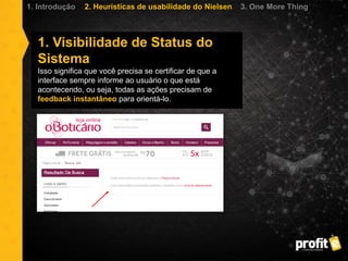 1. Visibilidade de Status do
Sistema
Isso significa que você precisa se certificar de que a
interface sempre informe ao usuário o que está
acontecendo, ou seja, todas as ações precisam de
feedback instantâneo para orientá-lo.
1. Introdução 2. Heurísticas de usabilidade do Nielsen 3. One More Thing
 