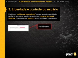 3. Liberdade e controle do usuário
Facilite as “saídas de emergência” para o usuário, permitindo
desfazer ou refazer a ação no sistema e retornar ao ponto
anterior, quando estiver perdido ou em situações inesperadas.
1. Introdução 2. Heurísticas de usabilidade do Nielsen 3. One More Thing
Breadcrumbs
 