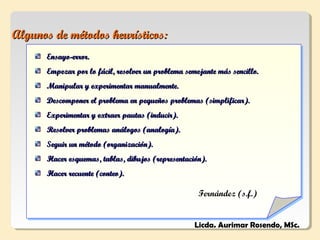 Algunos de métodos heurísticos:
      Ensayo-error.
      Empezar por lo fácil, resolver un problema semejante más sencillo.
      Manipular y experimentar manualmente.
      Descomponer el problema en pequeños problemas (simplificar).
      Experimentar y extraer pautas (inducir).
      Resolver problemas análogos (analogía).
      Seguir un método (organización).
      Hacer esquemas, tablas, dibujos (representación).
      Hacer recuente (conteo).

                                                     Fernández (s.f.)


                                                    Licda. Aurimar Rosendo, MSc.
 