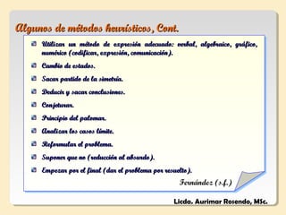 Algunos de métodos heurísticos, Cont.
     Utilizar un método de expresión adecuado: verbal, algebraico, gráfico,
     numérico (codificar, expresión, comunicación).
     Cambio de estados.
     Sacar partido de la simetría.
     Deducir y sacar conclusiones.
     Conjeturar.
     Principio del palomar.
     Analizar los casos límite.
     Reformular el problema.
     Suponer que no (reducción al absurdo).
     Empezar por el final (dar el problema por resuelto).
                                                    Fernández (s.f.)

                                                  Licda. Aurimar Rosendo, MSc.
 