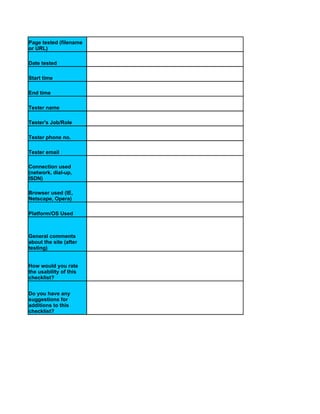 Page tested (filename
or URL)

Date tested

Start time

End time

Tester name

Tester's Job/Role

Tester phone no.

Tester email

Connection used
(network, dial-up,
ISDN)

Browser used (IE,
Netscape, Opera)

Platform/OS Used



General comments
about the site (after
testing)


How would you rate
the usability of this
checklist?


Do you have any
suggestions for
additions to this
checklist?
 