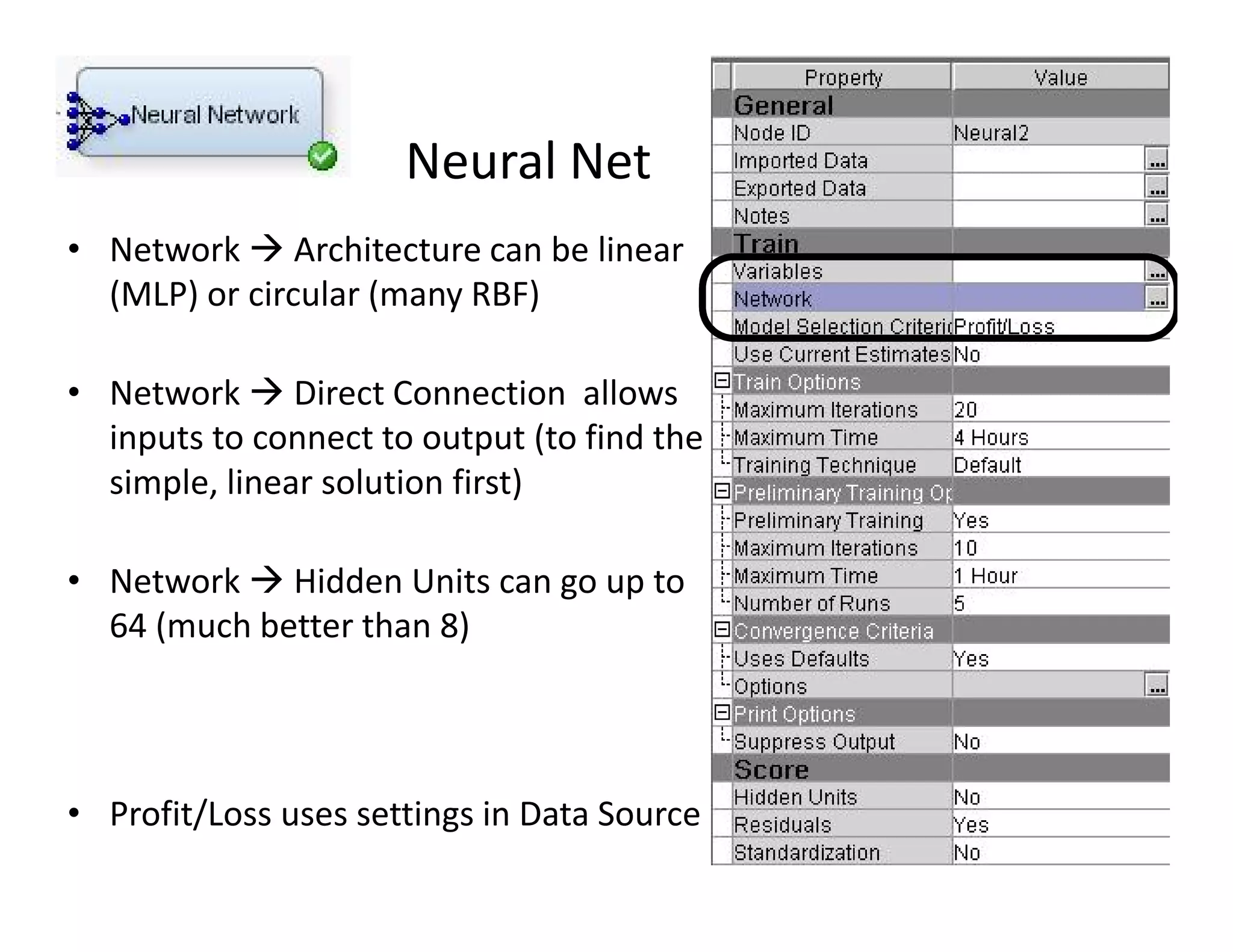 Neural Net 
• Network  Architecture can be linear 
(MLP) or circular (many RBF) 
• Network  Direct Connection allows 
inputs to connect to output (to find the 
simple, linear solution first) 
• Network  Hidden Units can go up to 
64 (much better than 8) 
• Profit/Loss uses settings in Data Source 
10 
 