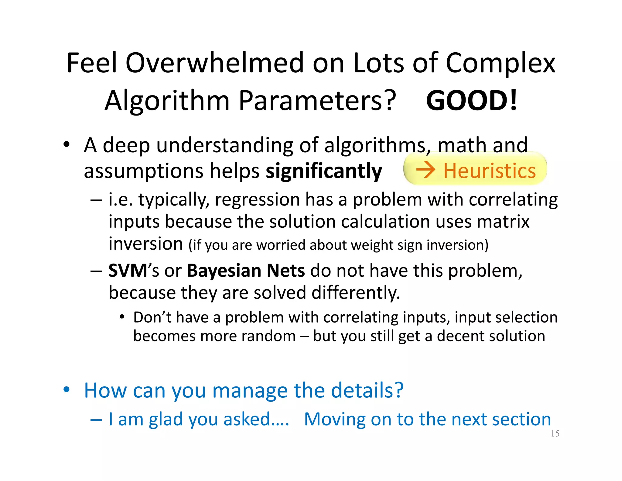 Feel Overwhelmed on Lots of Complex 
Algorithm Parameters? GOOD! 
• A deep understanding of algorithms, math and 
assumptions helps significantly  Heuristics 
– i.e. typically, regression has a problem with correlating 
inputs because the solution calculation uses matrix 
inversion (if you are worried about weight sign inversion) 
– SVM’s or Bayesian Nets do not have this problem, 
because they are solved differently. 
• Don’t have a problem with correlating inputs, input selection 
becomes more random – but you still get a decent solution 
• How can you manage the details? 
– I am glad you asked…. Moving on to the next section 
15 
 