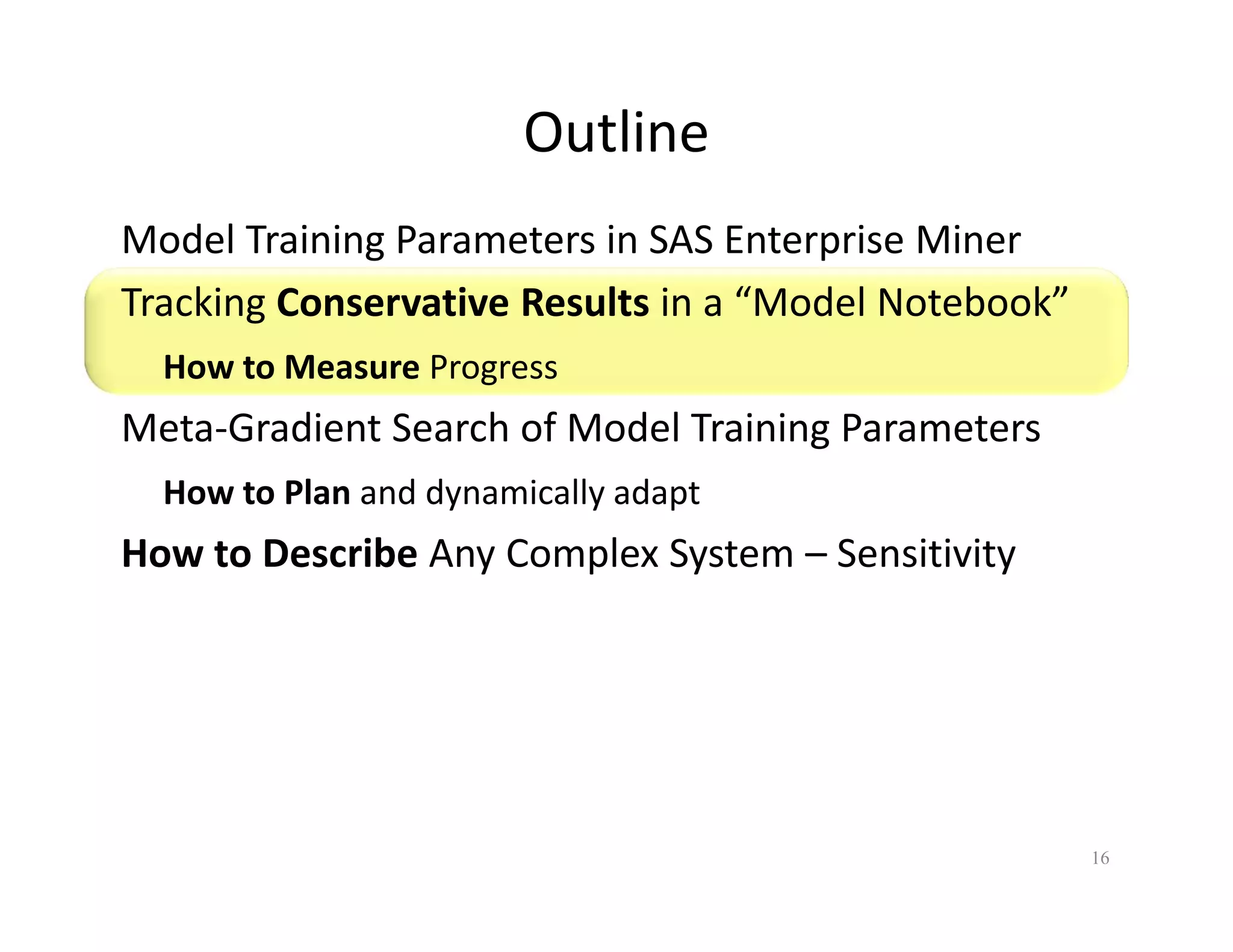 Outline 
Model Training Parameters in SAS Enterprise Miner 
Tracking Conservative Results in a “Model Notebook” 
How to Measure Progress 
Meta-Gradient Search of Model Training Parameters 
How to Plan and dynamically adapt 
How to Describe Any Complex System – Sensitivity 
16 
 