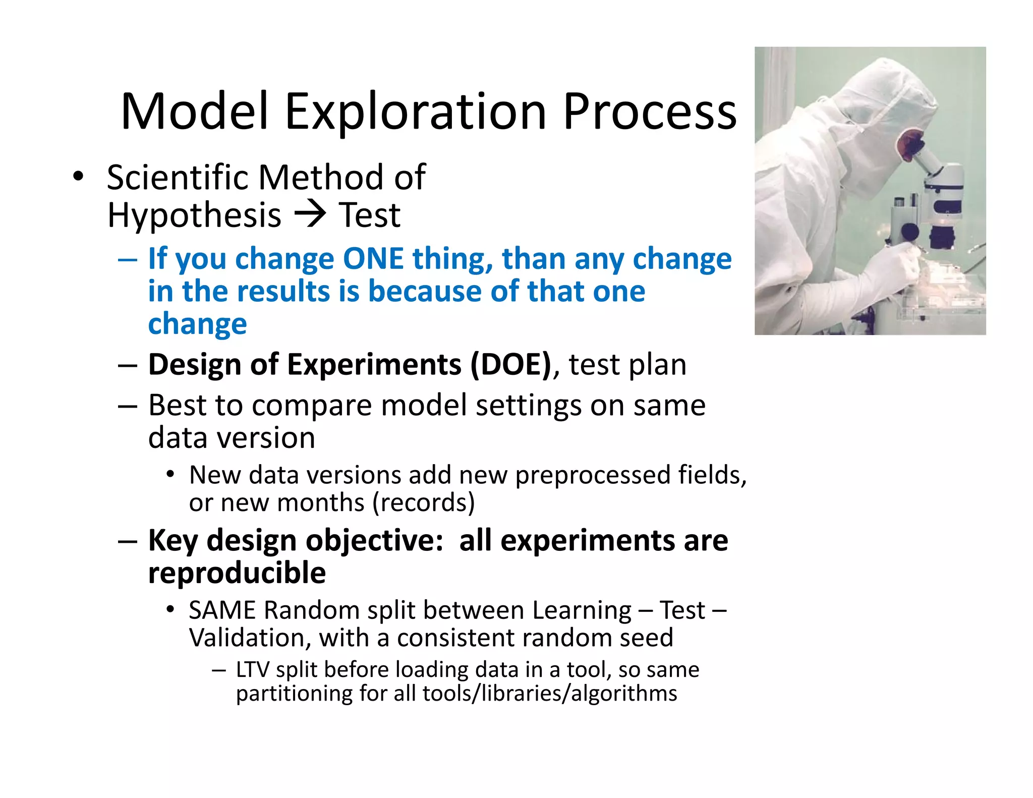 Model Exploration Process 
• Scientific Method of 
Hypothesis  Test 
– If you change ONE thing, than any change 
in the results is because of that one 
change 
– Design of Experiments (DOE), test plan 
– Best to compare model settings on same 
data version 
• New data versions add new preprocessed fields, 
or new months (records) 
– Key design objective: all experiments are 
reproducible 
• SAME Random split between Learning – Test – 
Validation, with a consistent random seed 
– LTV split before loading data in a tool, so same 
partitioning for all tools/libraries/algorithms 
 