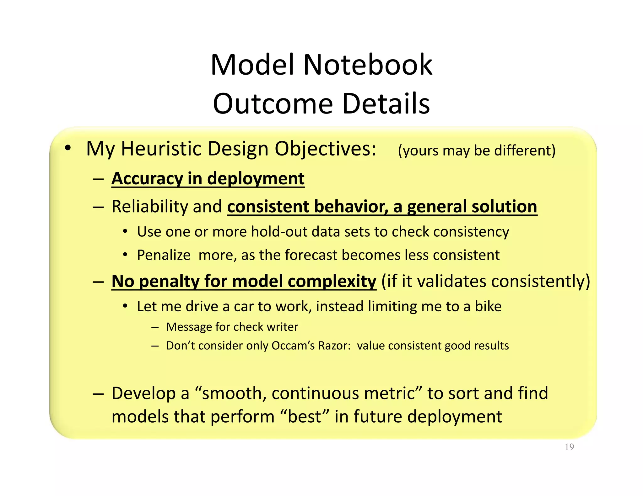 Model Notebook 
Outcome Details 
• My Heuristic Design Objectives: (yours may be different) 
– Accuracy in deployment 
– Reliability and consistent behavior, a general solution 
• Use one or more hold-out data sets to check consistency 
• Penalize more, as the forecast becomes less consistent 
– No penalty for model complexity (if it validates consistently) 
• Let me drive a car to work, instead limiting me to a bike 
– Message for check writer 
– Don’t consider only Occam’s Razor: value consistent good results 
– Develop a “smooth, continuous metric” to sort and find 
models that perform “best” in future deployment 
19 
 