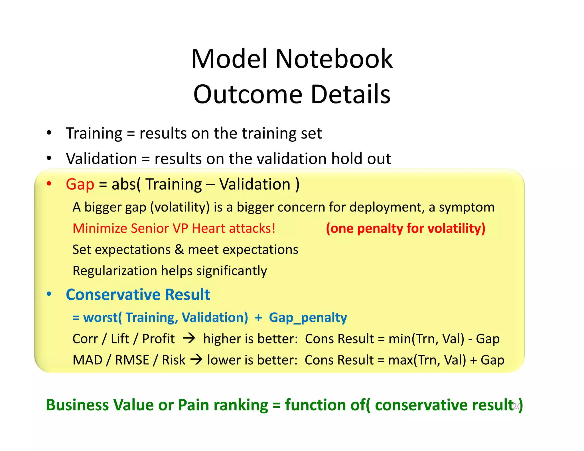 Model Notebook 
Outcome Details 
• Training = results on the training set 
• Validation = results on the validation hold out 
• Gap = abs( Training – Validation ) 
A bigger gap (volatility) is a bigger concern for deployment, a symptom 
Minimize Senior VP Heart attacks! (one penalty for volatility) 
Set expectations & meet expectations 
Regularization helps significantly 
• Conservative Result 
= worst( Training, Validation) + Gap_penalty 
Corr / Lift / Profit  higher is better: Cons Result = min(Trn, Val) - Gap 
MAD / RMSE / Risk  lower is better: Cons Result = max(Trn, Val) + Gap 
Business Value or Pain ranking = function of( conservative result2 0) 
 
