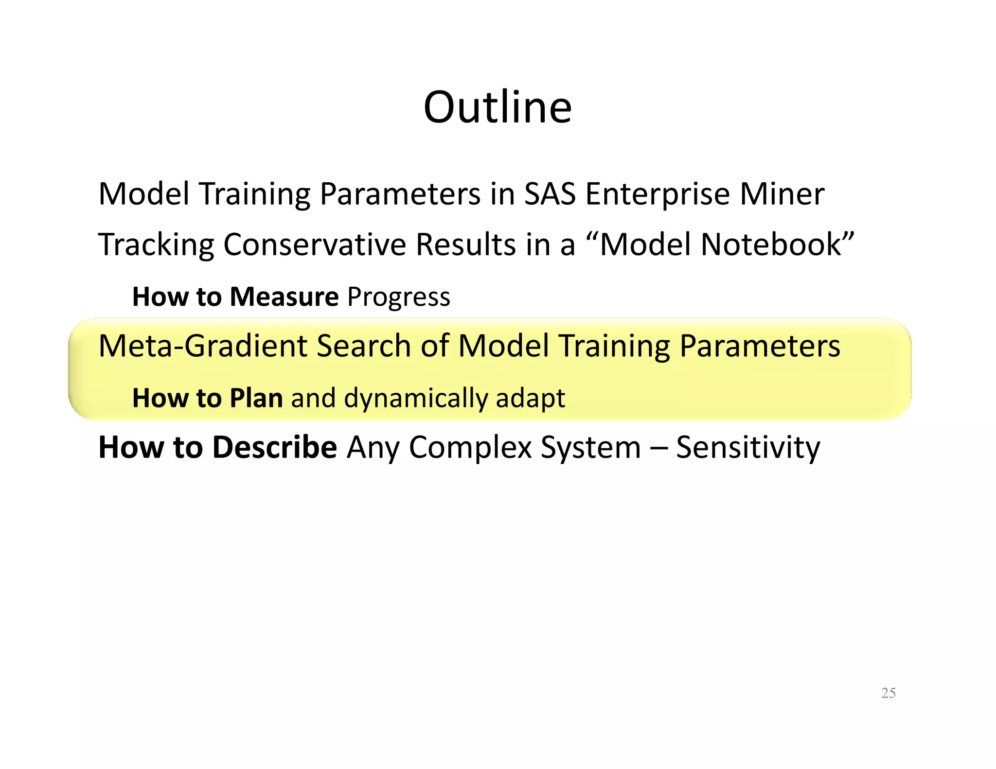 Outline 
Model Training Parameters in SAS Enterprise Miner 
Tracking Conservative Results in a “Model Notebook” 
How to Measure Progress 
Meta-Gradient Search of Model Training Parameters 
How to Plan and dynamically adapt 
How to Describe Any Complex System – Sensitivity 
25 
 