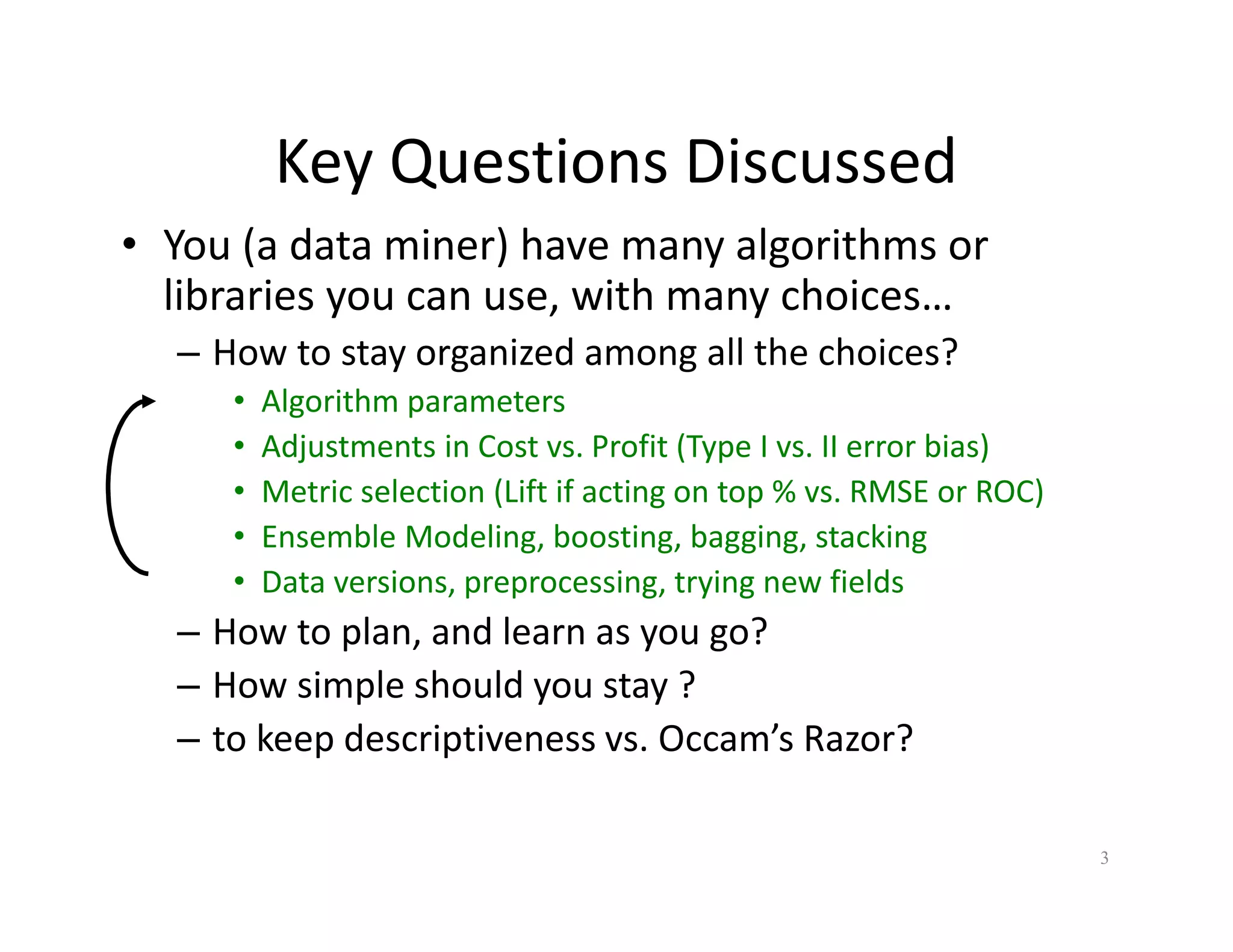 Key Questions Discussed 
• You (a data miner) have many algorithms or 
libraries you can use, with many choices… 
– How to stay organized among all the choices? 
• Algorithm parameters 
• Adjustments in Cost vs. Profit (Type I vs. II error bias) 
• Metric selection (Lift if acting on top % vs. RMSE or ROC) 
• Ensemble Modeling, boosting, bagging, stacking 
• Data versions, preprocessing, trying new fields 
– How to plan, and learn as you go? 
– How simple should you stay ? 
– to keep descriptiveness vs. Occam’s Razor? 
3 
 