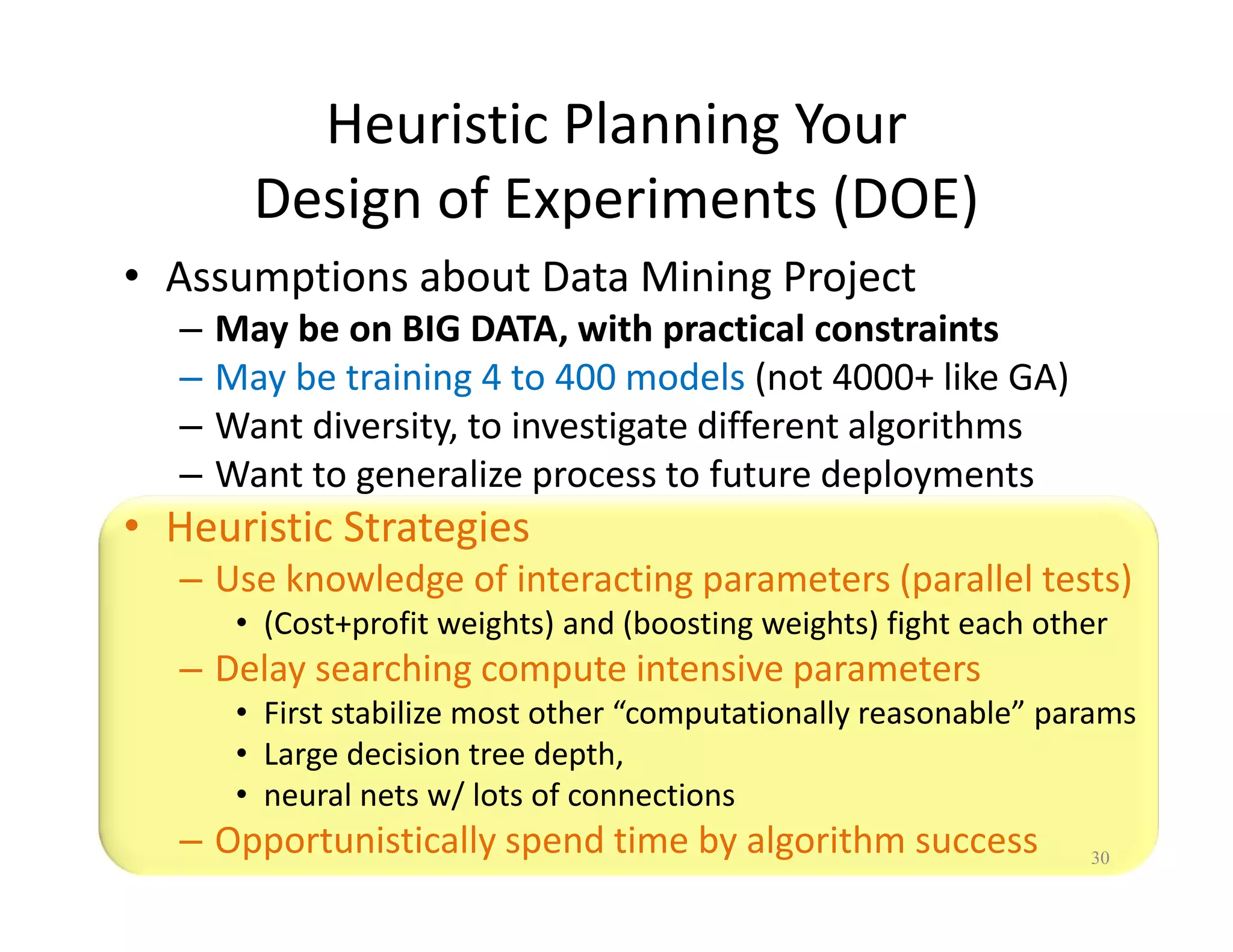 Heuristic Planning Your 
Design of Experiments (DOE) 
• Assumptions about Data Mining Project 
– May be on BIG DATA, with practical constraints 
– May be training 4 to 400 models (not 4000+ like GA) 
– Want diversity, to investigate different algorithms 
– Want to generalize process to future deployments 
• Heuristic Strategies 
– Use knowledge of interacting parameters (parallel tests) 
• (Cost+profit weights) and (boosting weights) fight each other 
– Delay searching compute intensive parameters 
• First stabilize most other “computationally reasonable” params 
• Large decision tree depth, 
• neural nets w/ lots of connections 
– Opportunistically spend time by algorithm success 30 
 