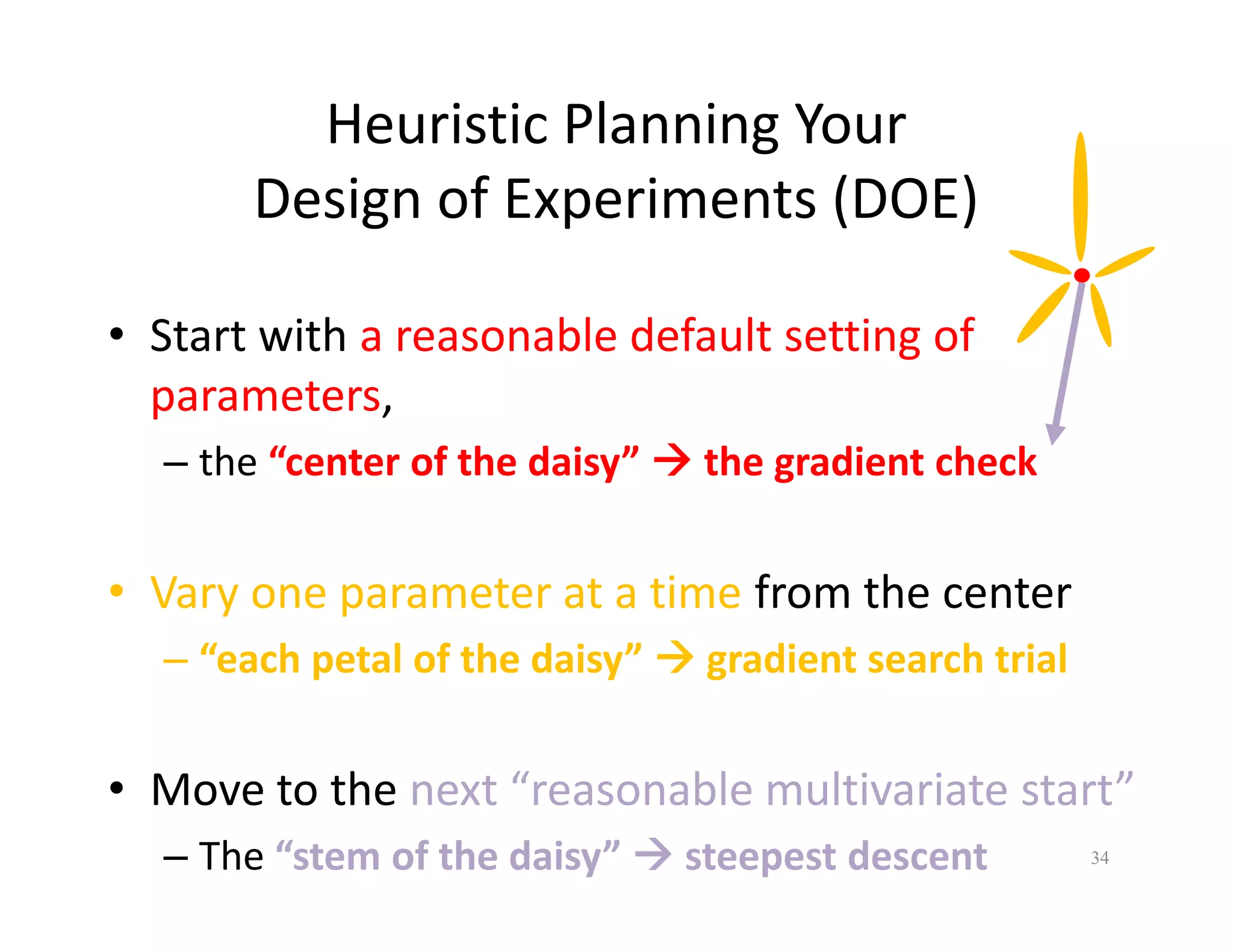 Heuristic Planning Your 
Design of Experiments (DOE) 
• Start with a reasonable default setting of 
parameters, 
– the “center of the daisy”  the gradient check 
• Vary one parameter at a time from the center 
– “each petal of the daisy”  gradient search trial 
• Move to the next “reasonable multivariate start” 
– The “stem of the daisy”  steepest descent 34 
 