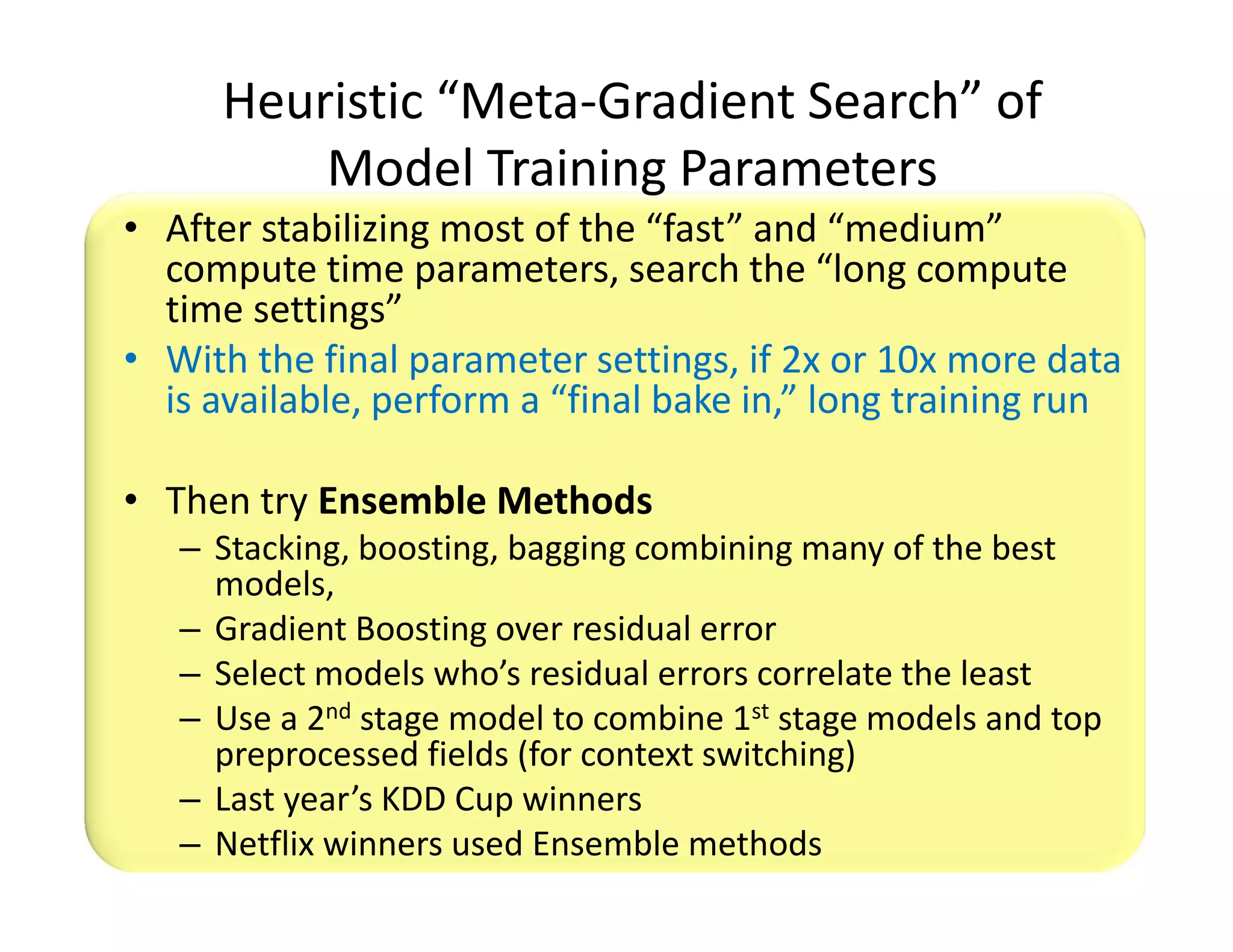 Heuristic “Meta-Gradient Search” of 
Model Training Parameters 
• After stabilizing most of the “fast” and “medium” 
compute time parameters, search the “long compute 
time settings” 
• With the final parameter settings, if 2x or 10x more data 
is available, perform a “final bake in,” long training run 
• Then try Ensemble Methods 
– Stacking, boosting, bagging combining many of the best 
models, 
– Gradient Boosting over residual error 
– Select models who’s residual errors correlate the least 
– Use a 2nd stage model to combine 1st stage models and top 
preprocessed fields (for context switching) 
– Last year’s KDD Cup winners 
– Netflix winners used Ensemble methods 
 