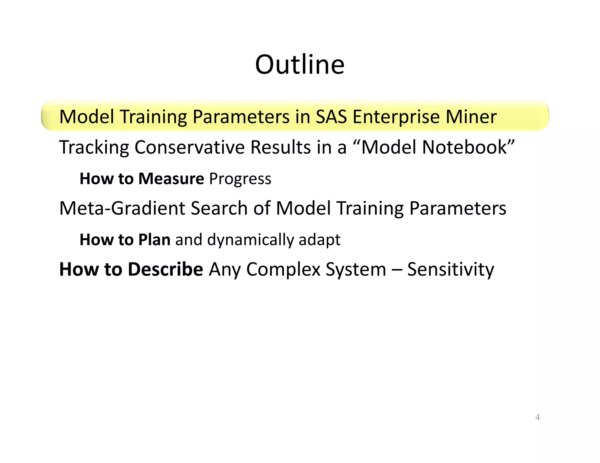 Outline 
Model Training Parameters in SAS Enterprise Miner 
Tracking Conservative Results in a “Model Notebook” 
How to Measure Progress 
Meta-Gradient Search of Model Training Parameters 
How to Plan and dynamically adapt 
How to Describe Any Complex System – Sensitivity 
4 
 