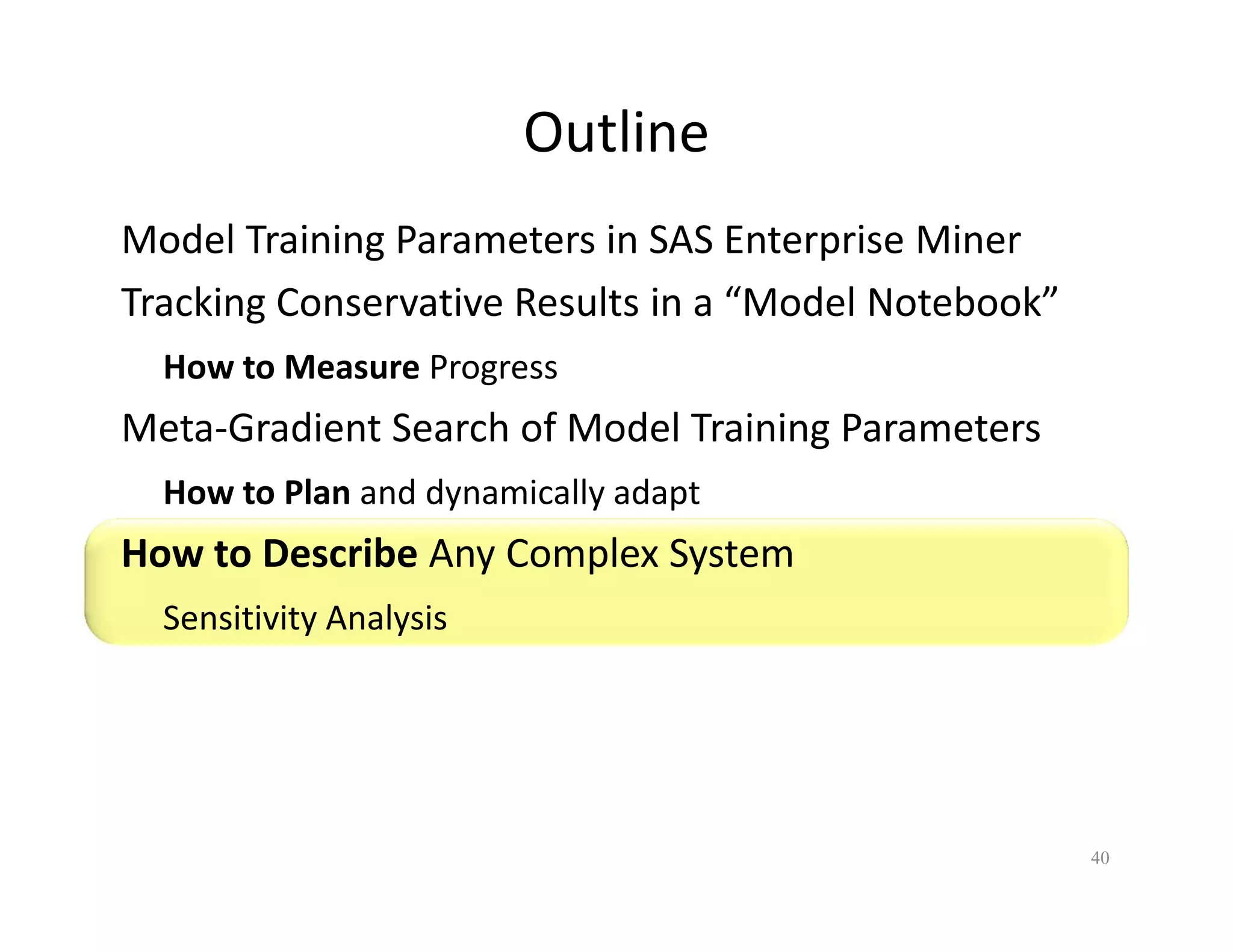 Outline 
Model Training Parameters in SAS Enterprise Miner 
Tracking Conservative Results in a “Model Notebook” 
How to Measure Progress 
Meta-Gradient Search of Model Training Parameters 
How to Plan and dynamically adapt 
How to Describe Any Complex System 
Sensitivity Analysis 
40 
 