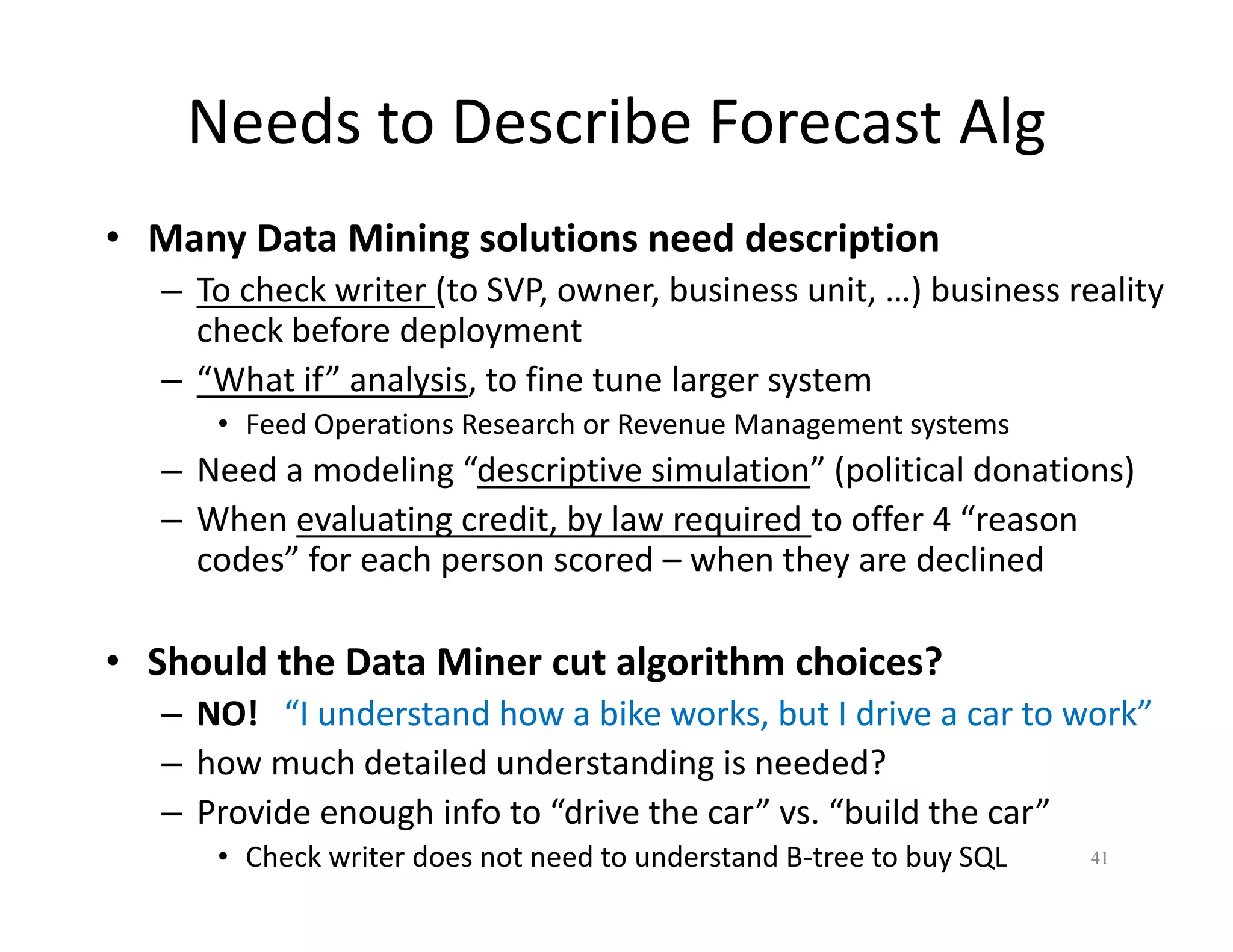 Needs to Describe Forecast Alg 
• Many Data Mining solutions need description 
– To check writer (to SVP, owner, business unit, …) business reality 
check before deployment 
– “What if” analysis, to fine tune larger system 
• Feed Operations Research or Revenue Management systems 
– Need a modeling “descriptive simulation” (political donations) 
– When evaluating credit, by law required to offer 4 “reason 
codes” for each person scored – when they are declined 
• Should the Data Miner cut algorithm choices? 
– NO! “I understand how a bike works, but I drive a car to work” 
– how much detailed understanding is needed? 
– Provide enough info to “drive the car” vs. “build the car” 
• Check writer does not need to understand B-tree to buy SQL 41 
 