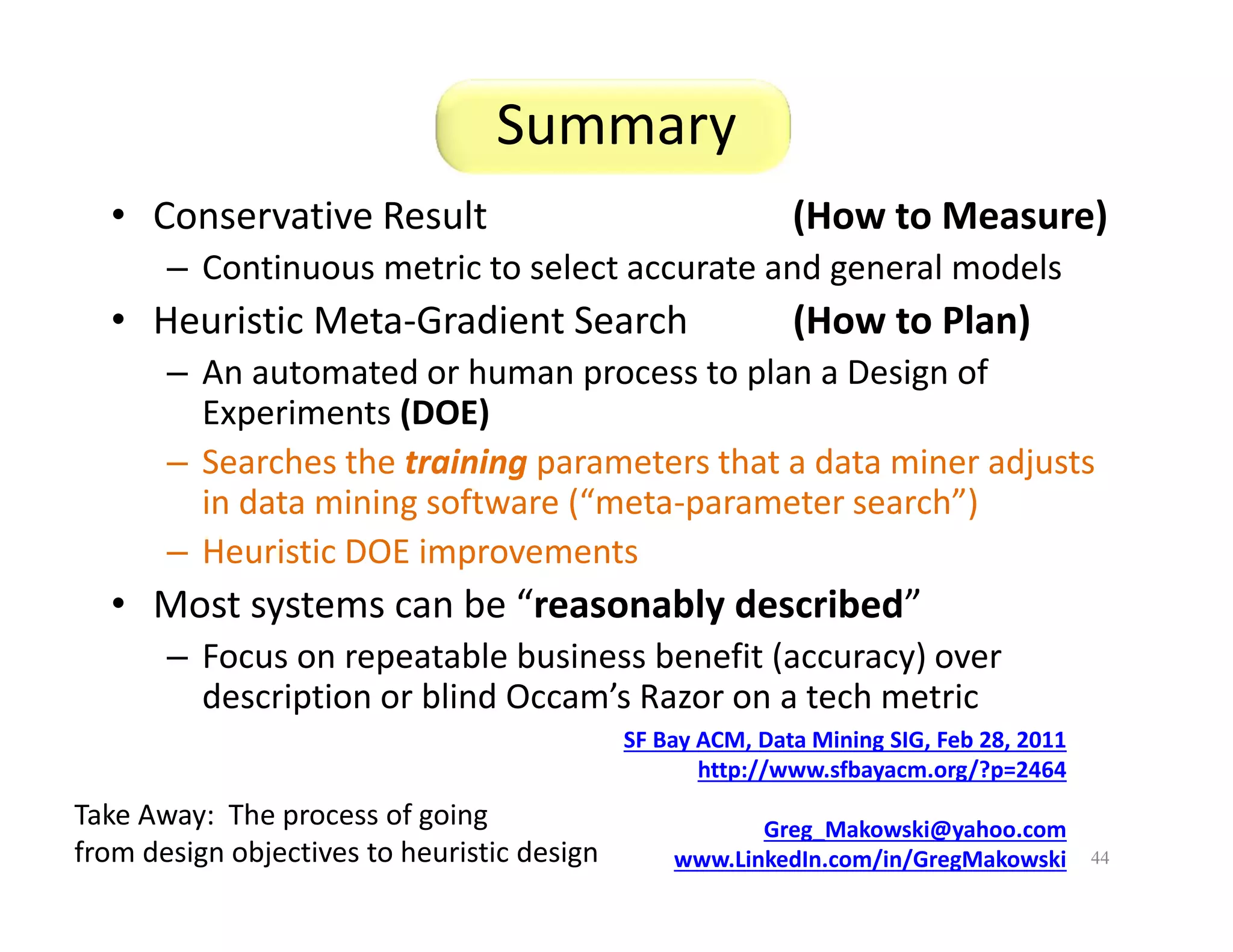 Summary 
• Conservative Result (How to Measure) 
– Continuous metric to select accurate and general models 
• Heuristic Meta-Gradient Search (How to Plan) 
– An automated or human process to plan a Design of 
Experiments (DOE) 
– Searches the training parameters that a data miner adjusts 
in data mining software (“meta-parameter search”) 
– Heuristic DOE improvements 
• Most systems can be “reasonably described” 
– Focus on repeatable business benefit (accuracy) over 
description or blind Occam’s Razor on a tech metric 
44 
SF Bay ACM, Data Mining SIG, Feb 28, 2011 
http://www.sfbayacm.org/?p=2464 
Greg_Makowski@yahoo.com 
www.LinkedIn.com/in/GregMakowski 
Take Away: The process of going 
from design objectives to heuristic design 
