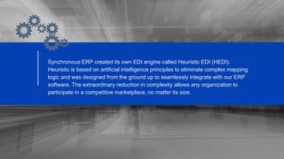 Synchronous ERP created its own EDI engine called Heuristic EDI (HEDI).
Heuristic is based on artificial intelligence principles to eliminate complex mapping
logic and was designed from the ground up to seamlessly integrate with our ERP
software. The extraordinary reduction in complexity allows any organization to
participate in a competitive marketplace, no matter its size.
 