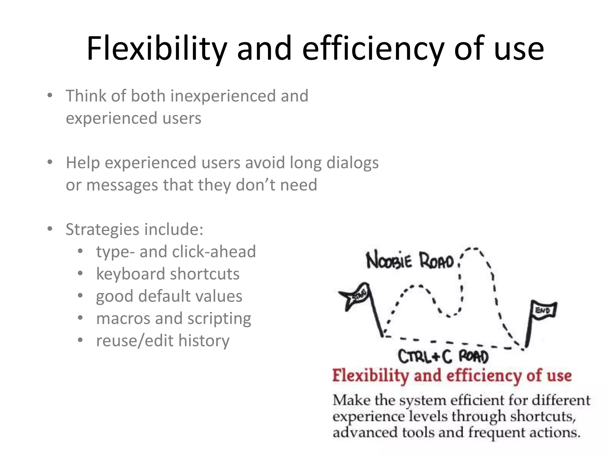 Flexibility and efficiency of use
• Think of both inexperienced and
experienced users
• Help experienced users avoid long dialogs
or messages that they don’t need
• Strategies include:
• type- and click-ahead
• keyboard shortcuts
• good default values
• macros and scripting
• reuse/edit history
 