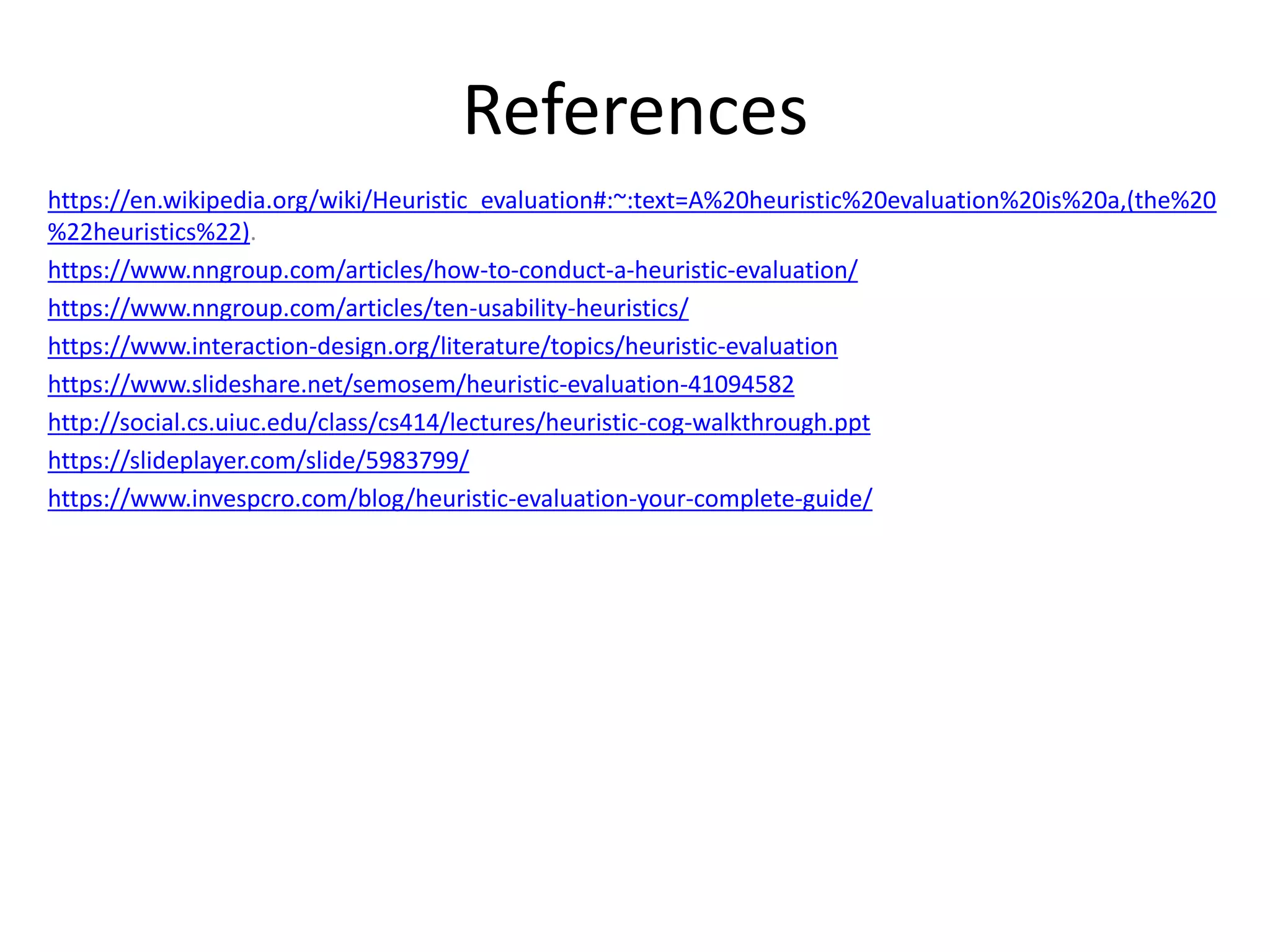 References
https://en.wikipedia.org/wiki/Heuristic_evaluation#:~:text=A%20heuristic%20evaluation%20is%20a,(the%20
%22heuristics%22).
https://www.nngroup.com/articles/how-to-conduct-a-heuristic-evaluation/
https://www.nngroup.com/articles/ten-usability-heuristics/
https://www.interaction-design.org/literature/topics/heuristic-evaluation
https://www.slideshare.net/semosem/heuristic-evaluation-41094582
http://social.cs.uiuc.edu/class/cs414/lectures/heuristic-cog-walkthrough.ppt
https://slideplayer.com/slide/5983799/
https://www.invespcro.com/blog/heuristic-evaluation-your-complete-guide/
 