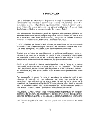 16
1. INTRODUCCIÓN
Con la aparición del internet y los dispositivos móviles, el desarrollo del software
transaccional para procesos de las empresas ha venido evolucionando y abriéndose
espacios en la nube, a tal punto que algunos usuarios no necesariamente requieren
estar físicamente en una compañía para comprar productos, ya lo puede hacer
desde la comodidad de la casa y por medio del celular o Tablet.
Este desarrollo en ambiente web y móvil, ha logrado que muchas más personas con
diferentes condiciones físicas y cognitivas puedan acceder a ellas, por ende el nivel
de la calidad de este, debe ser muy bueno, ya que es un variado número de
personas con necesidades, habilidades y destrezas complejas.
Cuando hablamos de calidad para los usuarios, se debe pensar en que estos tengan
la satisfacción de usarlo en cualquier momento bajo las condiciones que ellos están.
Que no se les impida o dificulte el uso de sistemas computacionales.
Productos tecnológicos y comestibles antes de ser lanzados al mercado pasan por
un riguroso proceso de certificación de calidad, los programas de cómputo deben
ser evaluados y aprobados por los usuarios y expertos para verificar no solo su
funcionalidad, sino la satisfacción de usarlos por quienes lo adquieren.
Según la ISO 9000 el termino de calidad lo define como el “grado en el que un
conjunto de características inherentes cumple con los requisitos”1. El software,
como producto de consumo masivo por obligación debe ser evaluada su eficacia, y
así determinar, el grado de cumplimiento a los requerimientos y necesidades de los
usuarios.
Esta monografía de trabajo de grado en tecnología en gestión informática, está
orientado al desarrollo de una aplicación bajo móvil que permita ser una
herramienta, para automatizar las evaluaciones heurísticas en el campo de la
usabilidad y el User Centered Design (UCD) para software y App desde el punto de
vista del usuario y experto. Este desarrollo tecnológico (software) llevará el nombre
“HEURISTIC EVALUATIONS”, que significa evaluaciones heurísticas.
“HEURISTIC EVALUATIONS”, surge como resultado del aprendizaje en el espacio
académico del programa de soluciones web del ciclo propedéutico de ingeniería de
sistemas, donde ser aprendió la importancia de construir aplicaciones en ambiente
1
ISO. “Sistemas de gestión de la calidad – Conceptos y vocabulario”. Norma Internacional ISO 9000,20
00.
 