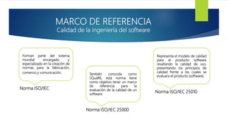 MARCO DE REFERENCIA
Calidad de la ingeniería del software
Forman parte del sistema
mundial encargado y
especializado en la creación de
normas para la fabricación,
comercio y comunicación. También conocida como
SQuaRE, esta norma tiene
como objetivo tener un marco
de referencia para la
evaluación de la calidad de un
software.
Representa el modelo de calidad
para el producto software
resaltando la calidad de uso,
presentando los principios de
calidad frente a los cuales se
evaluara el producto (software).
Norma ISO/IEC
Norma ISO/IEC 25000
Norma ISO/IEC 25010
 