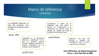 Marco de referencia
Usabilidad
La usabilidad depende no
sólo del producto sino
también de la persona que
lo utilice.
"Usabilidad es la efectividad,
eficiencia y satisfacción con la
que un producto permite
alcanzar objetivos específicos a
usuarios específicos en un
contexto de uso específico"
considerado el padre de la
usabilidad web este define el
termino en consideración a la
información en Internet como “el
atributo de calidad que mide la
facilidad de las interfaces web"
publicaron una serie de
artículos y trabajos de
investigación sobre el tema
"Ingeniería de Usabilidad"
Bevan, 1994
ISO/IEC 9241
Jacob Nielsen
John Whiteside, de Digital Equipment
Corp. y John Bennett de IBM
 