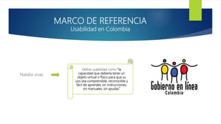 MARCO DE REFERENCIA
Usabilidad en Colombia
Natalia vivas
Define usabilidad como “la
capacidad que debería tener un
objeto virtual o físico para que su
uso sea comprensible, reconocible y
fácil de aprender, sin instrucciones,
sin manuales, sin ayudas.”
 